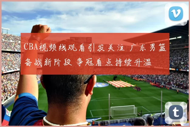 CBA视频线观看引发关注 广东男篮备战新阶段 争冠看点持续升温