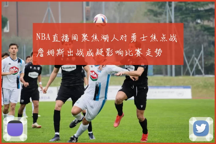 NBA直播间聚焦湖人对勇士焦点战 詹姆斯出战成疑影响比赛走势