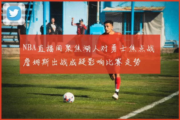 NBA直播间聚焦湖人对勇士焦点战 詹姆斯出战成疑影响比赛走势