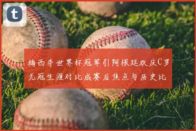 梅西夺世界杯冠军引阿根廷欢庆C罗无冠生涯对比成赛后焦点与历史比较