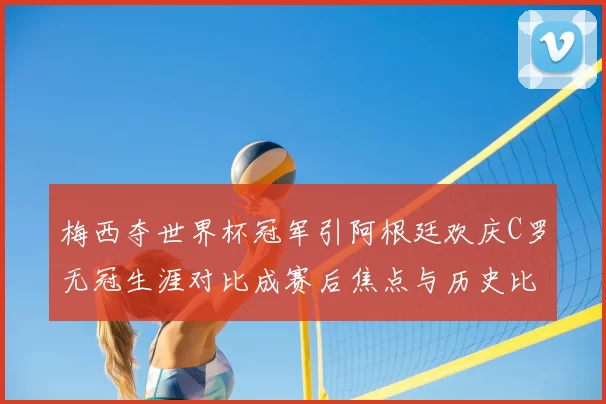 梅西夺世界杯冠军引阿根廷欢庆C罗无冠生涯对比成赛后焦点与历史比较