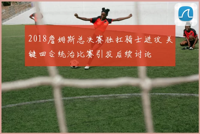 2018詹姆斯总决赛独扛骑士进攻 关键回合统治比赛引发后续讨论