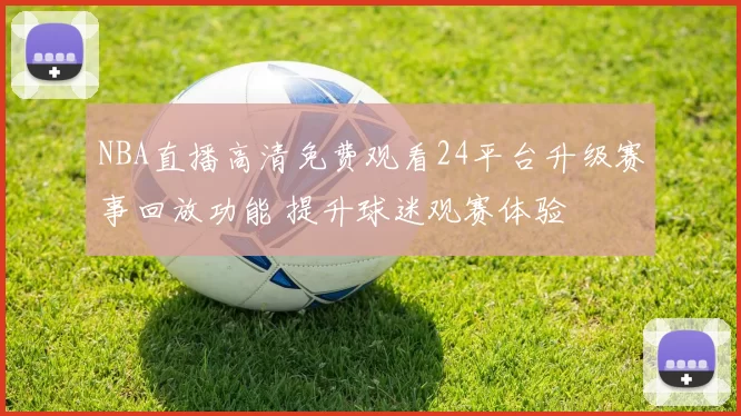 NBA直播高清免费观看24平台升级赛事回放功能 提升球迷观赛体验