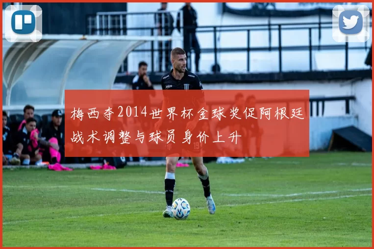 梅西夺2014世界杯金球奖促阿根廷战术调整与球员身价上升