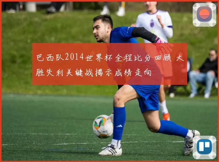 巴西队2014世界杯全程比分回顾 大胜失利关键战揭示成绩走向