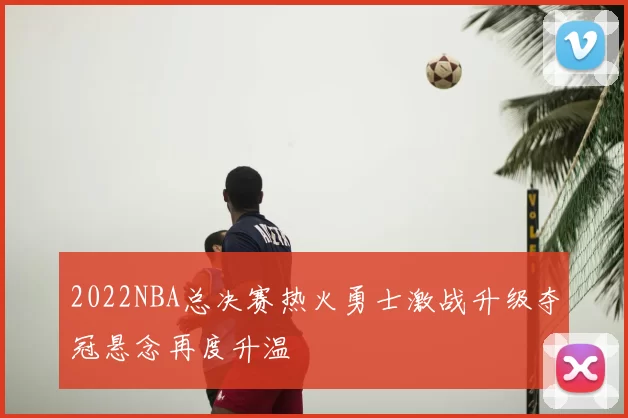 2022NBA总决赛热火勇士激战升级夺冠悬念再度升温