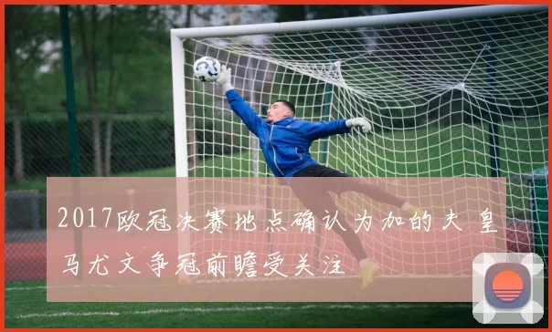 2017欧冠决赛地点确认为加的夫 皇马尤文争冠前瞻受关注