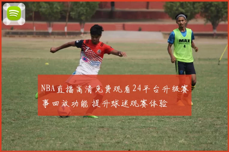 NBA直播高清免费观看24平台升级赛事回放功能 提升球迷观赛体验