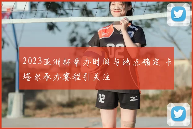 2023亚洲杯举办时间与地点确定 卡塔尔承办赛程引关注