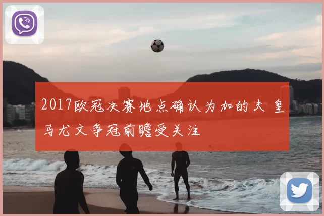 2017欧冠决赛地点确认为加的夫 皇马尤文争冠前瞻受关注