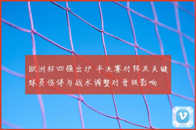 欧洲杯四强出炉 半决赛对阵及关键球员伤停与战术调整对晋级影响