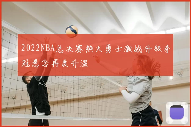 2022NBA总决赛热火勇士激战升级夺冠悬念再度升温