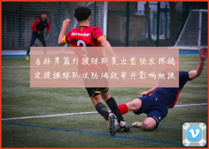 吉林男篮外援琼斯复出首场发挥稳定提振球队攻防端效率并影响轮换布置