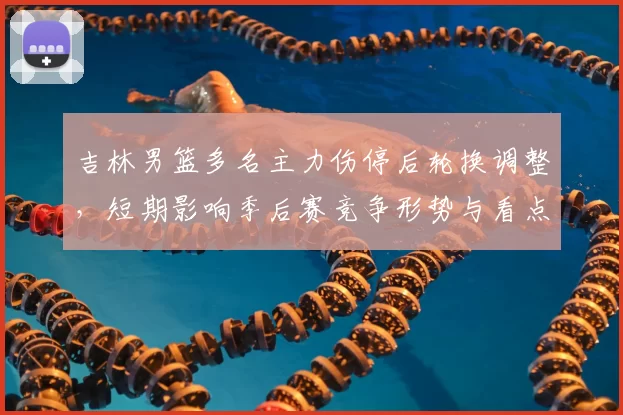 吉林男篮多名主力伤停后轮换调整，短期影响季后赛竞争形势与看点