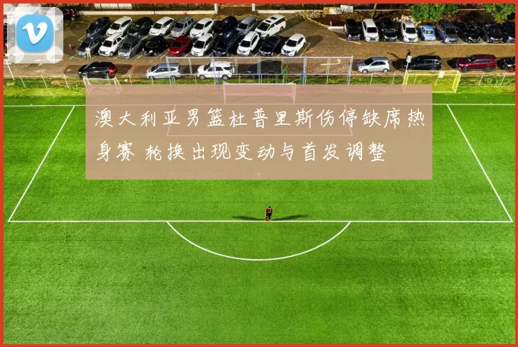 澳大利亚男篮杜普里斯伤停缺席热身赛 轮换出现变动与首发调整